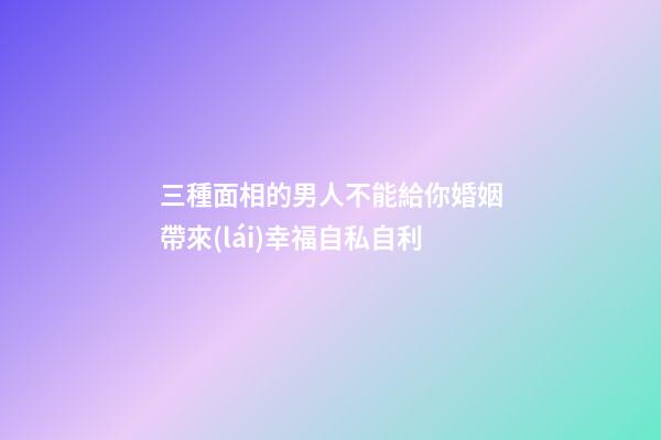 三種面相的男人不能給你婚姻帶來(lái)幸福自私自利