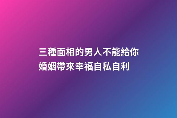 三種面相的男人不能給你婚姻帶來幸福自私自利