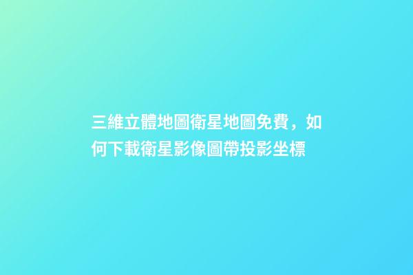 三維立體地圖衛星地圖免費，如何下載衛星影像圖帶投影坐標-第1張-觀點-玄機派