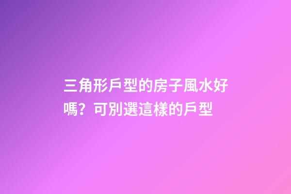 三角形戶型的房子風水好嗎？可別選這樣的戶型
