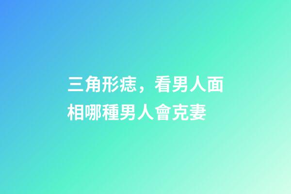 三角形痣，看男人面相哪種男人會克妻-第1張-觀點-玄機(jī)派