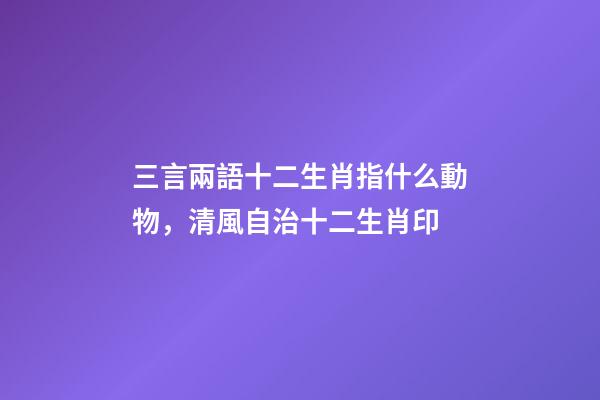 三言兩語十二生肖指什么動物，清風自治十二生肖印-第1張-觀點-玄機派