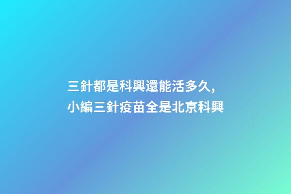 三針都是科興還能活多久,小編三針疫苗全是北京科興-第1張-觀點-玄機派