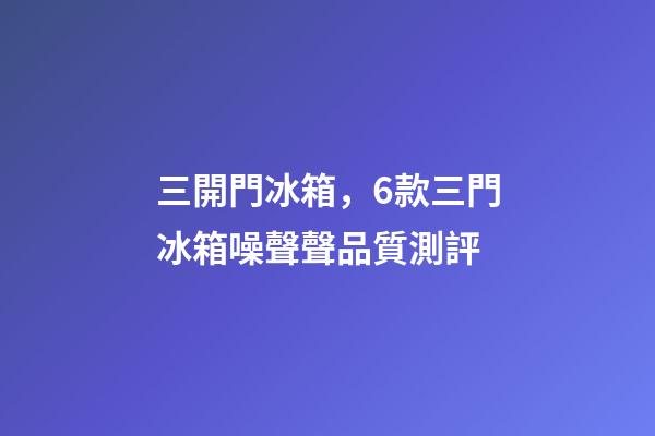 三開門冰箱，6款三門冰箱噪聲聲品質測評-第1張-觀點-玄機派
