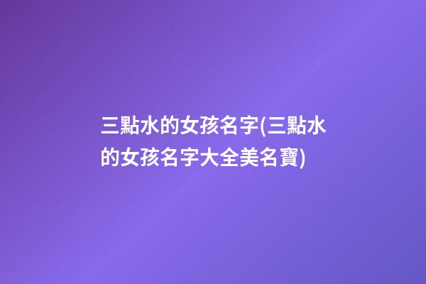 三點水的女孩名字(三點水的女孩名字大全美名寶)