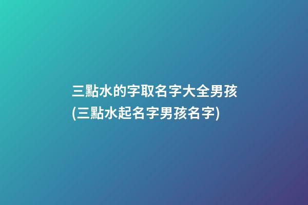 三點水的字取名字大全男孩(三點水起名字男孩名字)