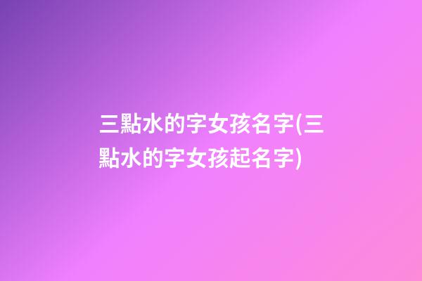 三點水的字女孩名字(三點水的字女孩起名字)