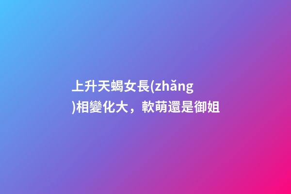 上升天蝎女長(zhǎng)相變化大，軟萌還是御姐-第1張-觀點(diǎn)-玄機(jī)派