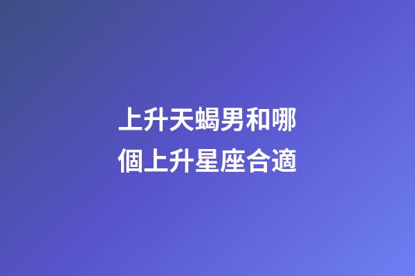 上升天蝎男和哪個上升星座合適-第1張-星座運勢-玄機派
