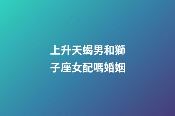 上升天蝎男和獅子座女配嗎婚姻-第1張-星座運勢-玄機派