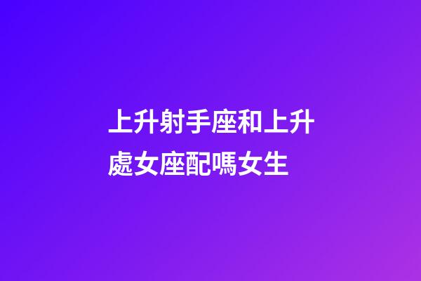 上升射手座和上升處女座配嗎女生-第1張-星座運勢-玄機派