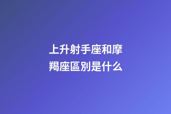 上升射手座和摩羯座區別是什么-第1張-星座運勢-玄機派
