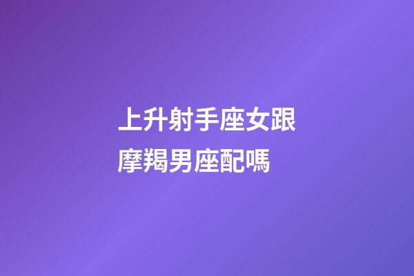 上升射手座女跟摩羯男座配嗎-第1張-星座運勢-玄機派