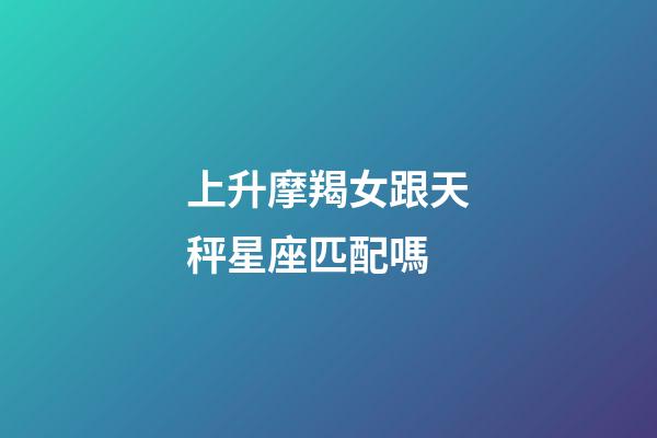 上升摩羯女跟天秤星座匹配嗎-第1張-星座運勢-玄機派