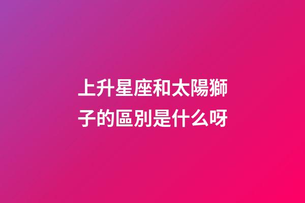 上升星座和太陽獅子的區別是什么呀-第1張-星座運勢-玄機派