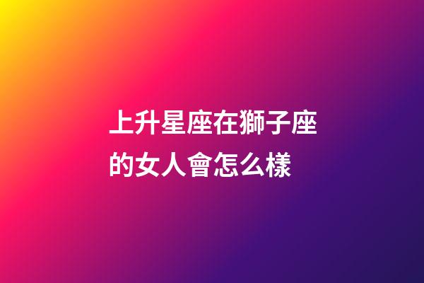上升星座在獅子座的女人會怎么樣-第1張-星座運勢-玄機派