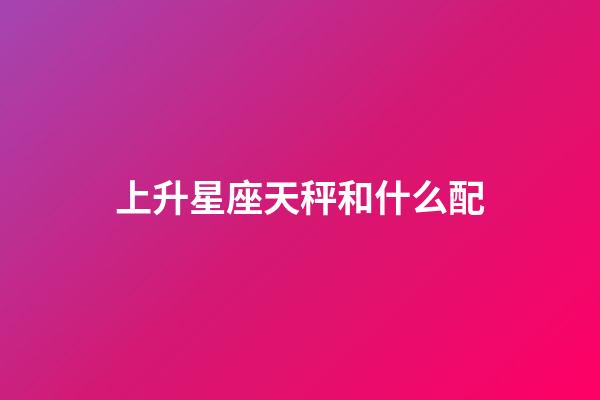 上升星座天秤和什么配-第1張-星座運(yùn)勢(shì)-玄機(jī)派