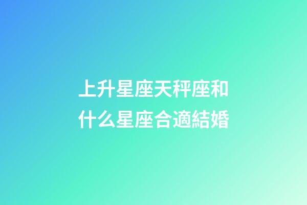 上升星座天秤座和什么星座合適結婚-第1張-星座運勢-玄機派