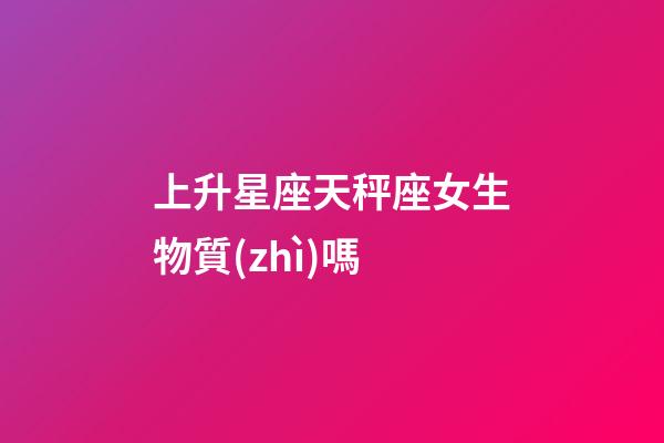 上升星座天秤座女生物質(zhì)嗎-第1張-星座運勢-玄機派