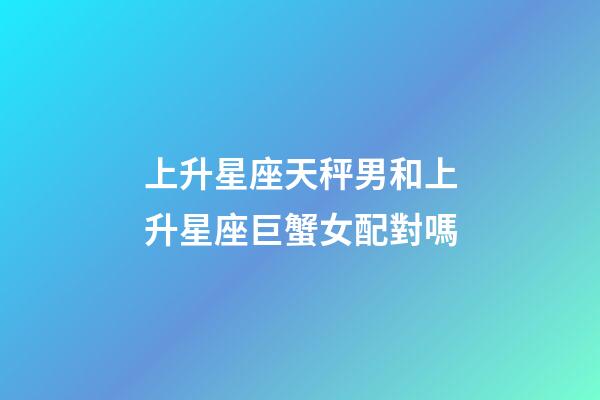 上升星座天秤男和上升星座巨蟹女配對嗎-第1張-星座運勢-玄機派
