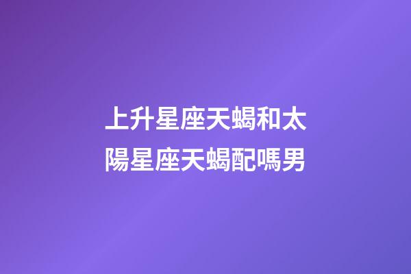 上升星座天蝎和太陽星座天蝎配嗎男-第1張-星座運勢-玄機派