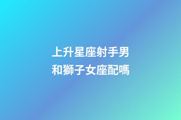 上升星座射手男和獅子女座配嗎-第1張-星座運勢-玄機派