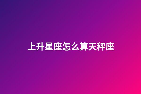 上升星座怎么算天秤座-第1張-星座運勢-玄機派