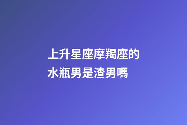上升星座摩羯座的水瓶男是渣男嗎-第1張-星座運勢-玄機派