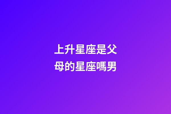 上升星座是父母的星座嗎男-第1張-星座運勢-玄機派