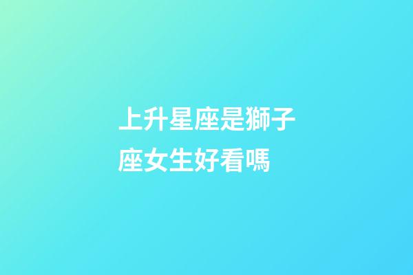 上升星座是獅子座女生好看嗎-第1張-星座運勢-玄機派