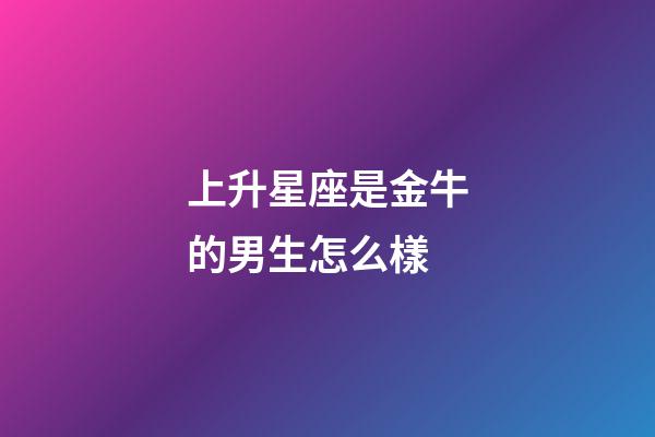 上升星座是金牛的男生怎么樣-第1張-星座運勢-玄機派