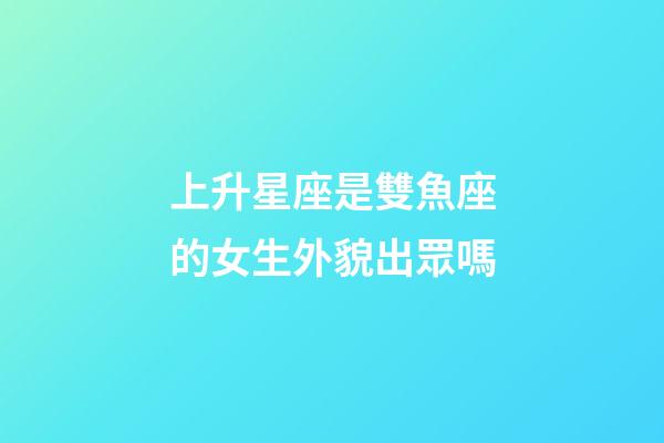 上升星座是雙魚座的女生外貌出眾嗎-第1張-星座運勢-玄機派
