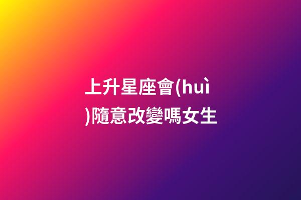 上升星座會(huì)隨意改變嗎女生