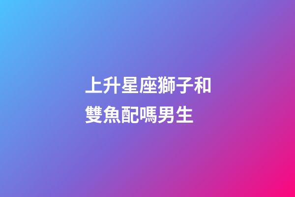 上升星座獅子和雙魚配嗎男生-第1張-星座運勢-玄機(jī)派