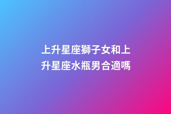 上升星座獅子女和上升星座水瓶男合適嗎-第1張-星座運勢-玄機派