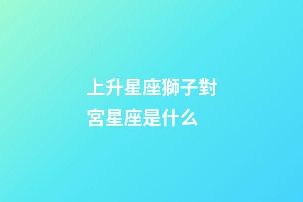 上升星座獅子對宮星座是什么-第1張-星座運勢-玄機派