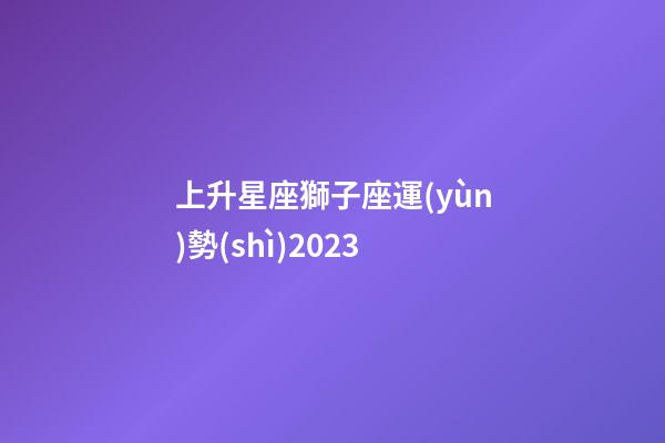 上升星座獅子座運(yùn)勢(shì)2023-第1張-星座運(yùn)勢(shì)-玄機(jī)派