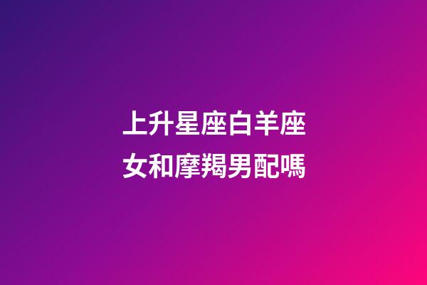 上升星座白羊座女和摩羯男配嗎-第1張-星座運勢-玄機派