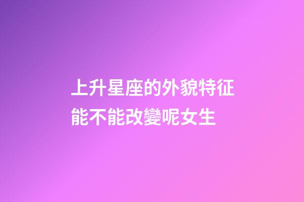 上升星座的外貌特征能不能改變呢女生-第1張-星座運勢-玄機派