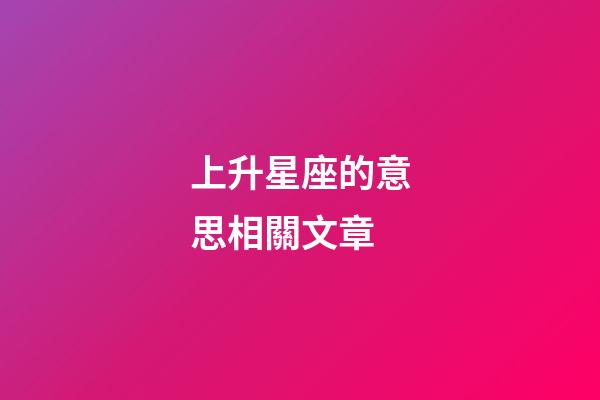 上升星座的意思相關文章-第1張-星座運勢-玄機派