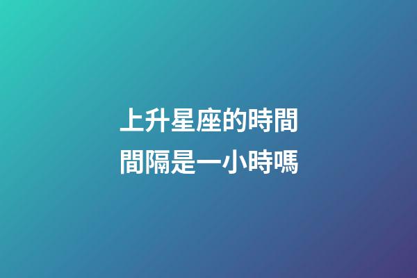 上升星座的時間間隔是一小時嗎-第1張-星座運勢-玄機派