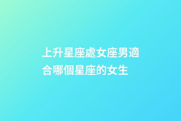 上升星座處女座男適合哪個星座的女生-第1張-星座運勢-玄機派
