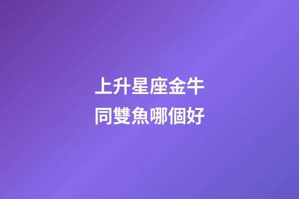上升星座金牛同雙魚哪個好-第1張-星座運勢-玄機派