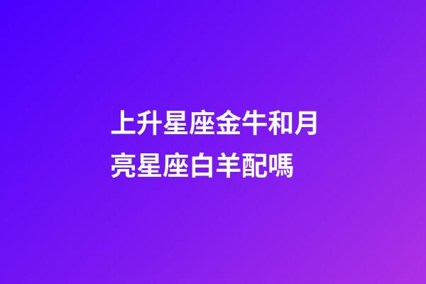 上升星座金牛和月亮星座白羊配嗎-第1張-星座運勢-玄機派