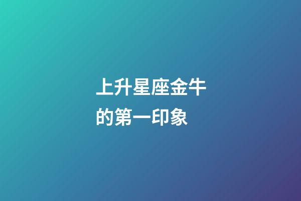 上升星座金牛的第一印象-第1張-星座運勢-玄機派