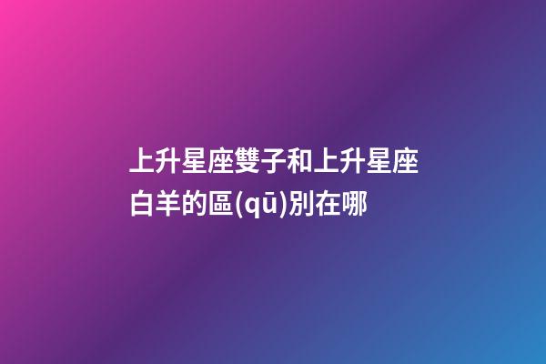上升星座雙子和上升星座白羊的區(qū)別在哪-第1張-星座運勢-玄機(jī)派