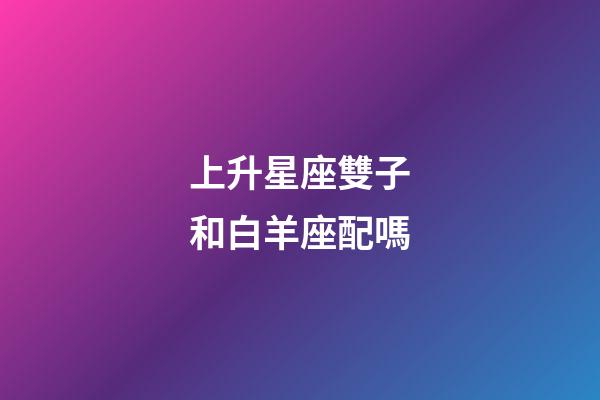 上升星座雙子和白羊座配嗎-第1張-星座運勢-玄機派