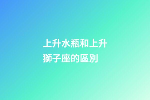 上升水瓶和上升獅子座的區別-第1張-星座運勢-玄機派
