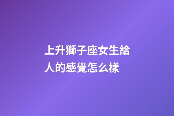 上升獅子座女生給人的感覺怎么樣-第1張-星座運勢-玄機派