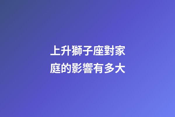 上升獅子座對家庭的影響有多大-第1張-星座運勢-玄機派